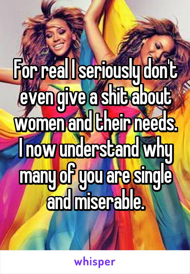 For real I seriously don't even give a shit about women and their needs. I now understand why many of you are single and miserable.