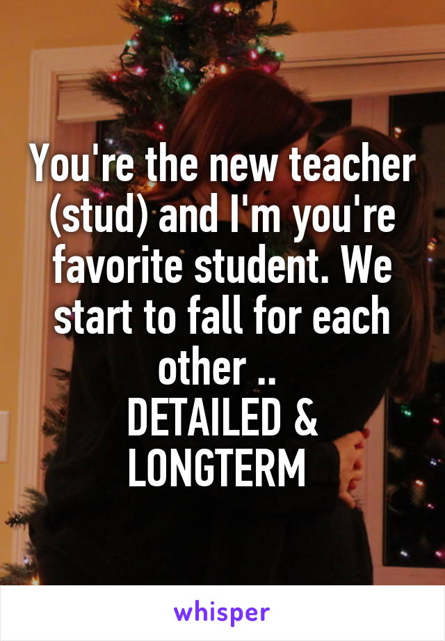 You're the new teacher (stud) and I'm you're favorite student. We start to fall for each other .. 
DETAILED & LONGTERM 