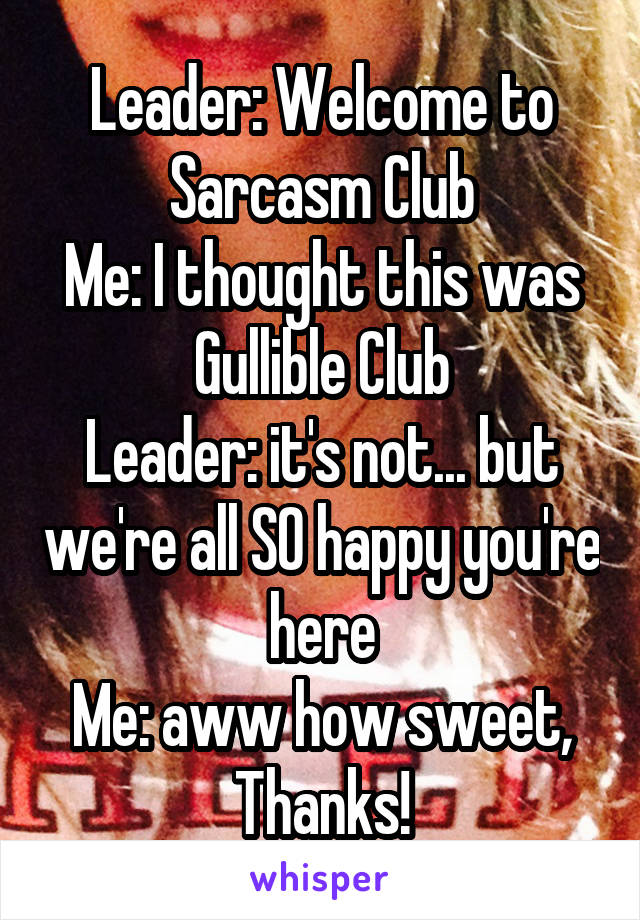 Leader: Welcome to Sarcasm Club
Me: I thought this was Gullible Club
Leader: it's not... but we're all SO happy you're here
Me: aww how sweet, Thanks!