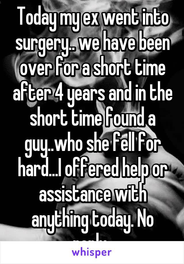 Today my ex went into surgery.. we have been over for a short time after 4 years and in the short time found a guy..who she fell for hard...I offered help or assistance with anything today. No reply..