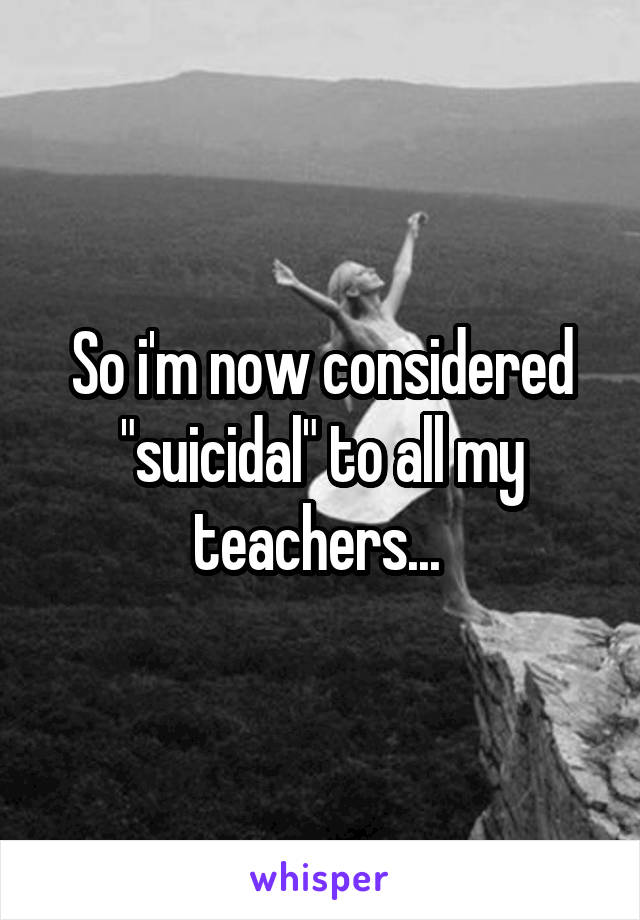 So i'm now considered
"suicidal" to all my teachers... 