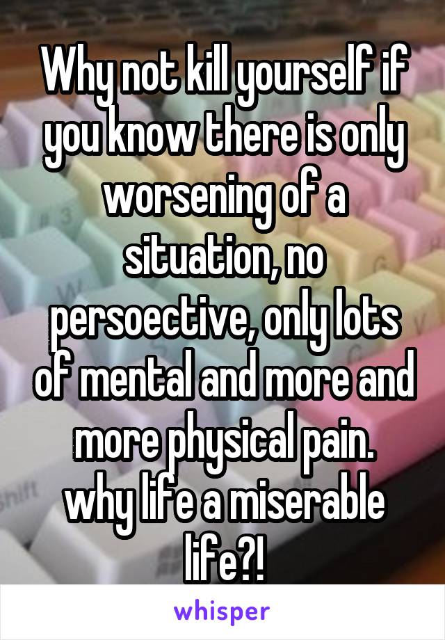 Why not kill yourself if you know there is only worsening of a situation, no persoective, only lots of mental and more and more physical pain.
why life a miserable life?!