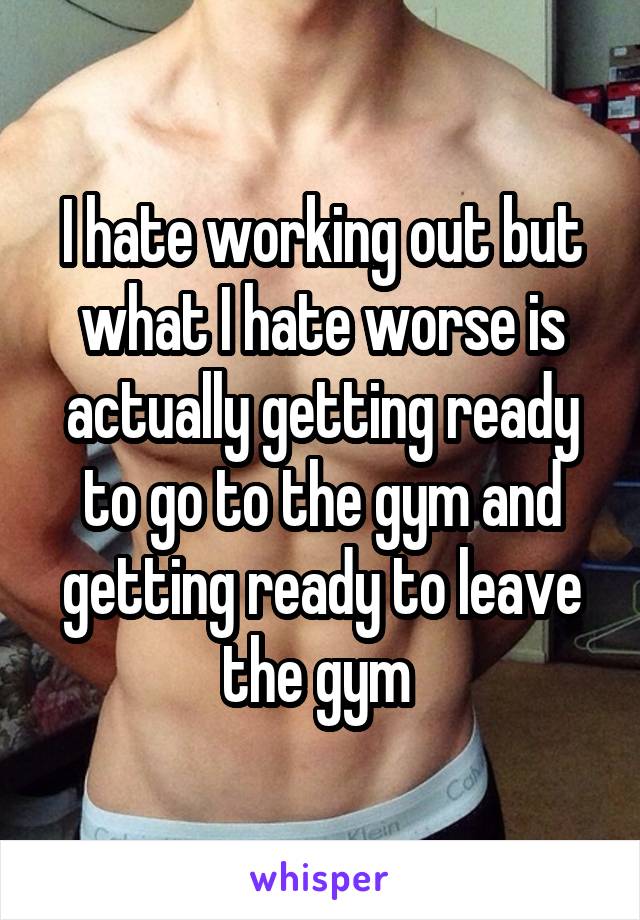 I hate working out but what I hate worse is actually getting ready to go to the gym and getting ready to leave the gym 