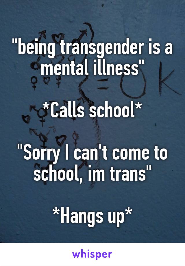 "being transgender is a mental illness"

*Calls school*

"Sorry I can't come to school, im trans"

*Hangs up*