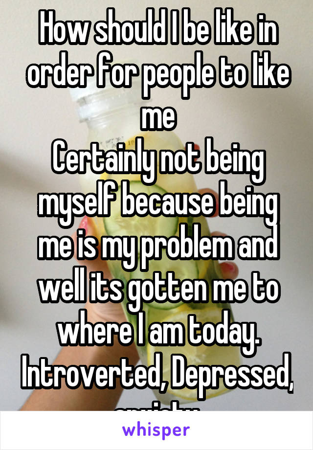 How should I be like in order for people to like me
Certainly not being myself because being me is my problem and well its gotten me to where I am today. Introverted, Depressed, anxiety 