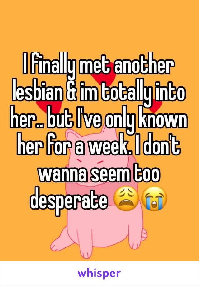 I finally met another lesbian & im totally into her.. but I've only known her for a week. I don't wanna seem too desperate 😩😭