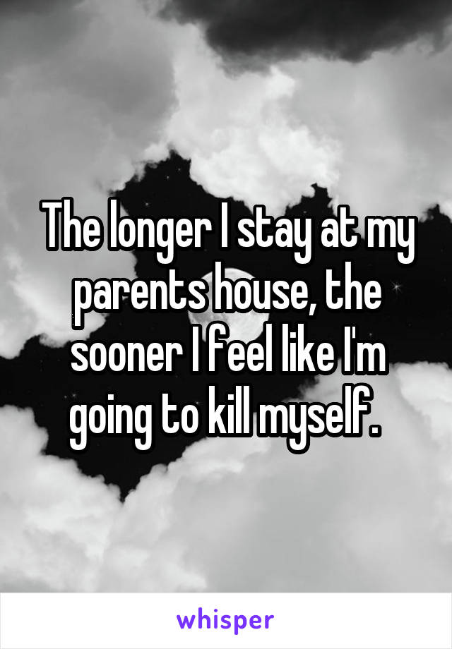 The longer I stay at my parents house, the sooner I feel like I'm going to kill myself. 