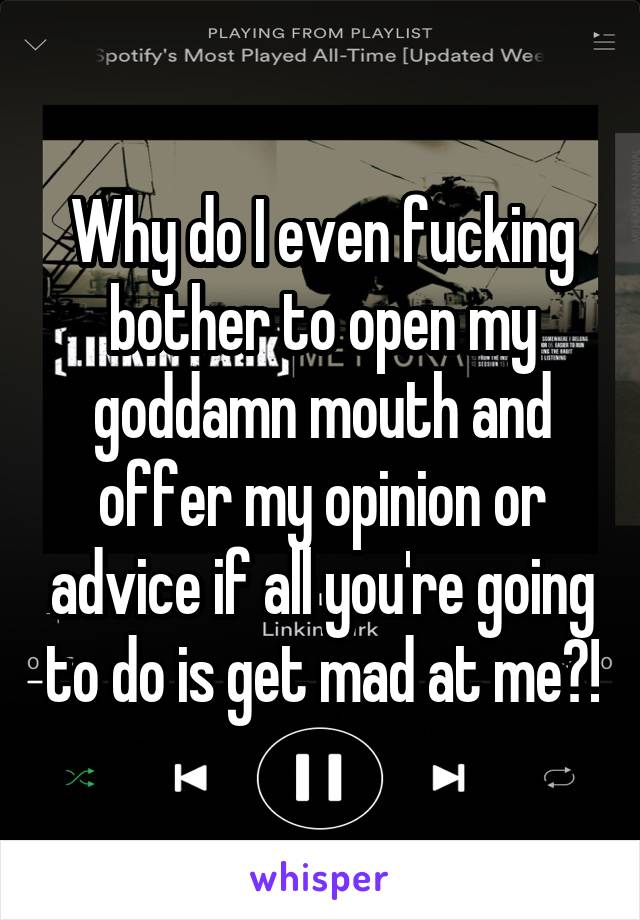 Why do I even fucking bother to open my goddamn mouth and offer my opinion or advice if all you're going to do is get mad at me?!