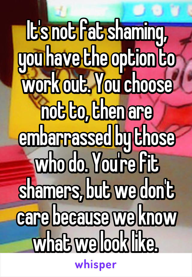 It's not fat shaming, you have the option to work out. You choose not to, then are embarrassed by those who do. You're fit shamers, but we don't care because we know what we look like. 