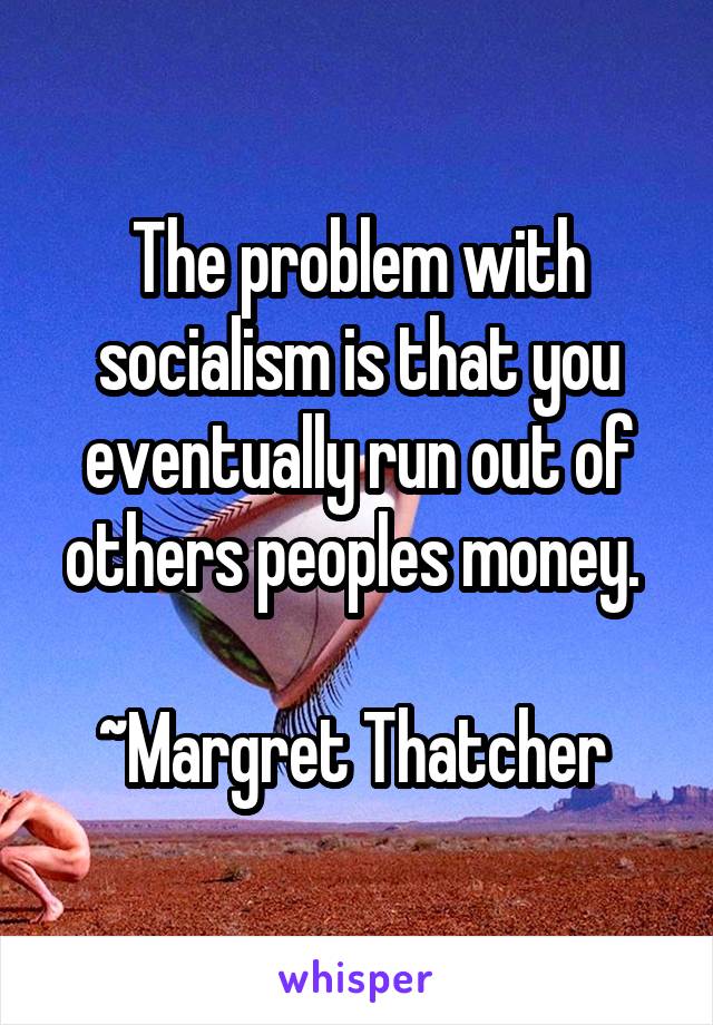 The problem with socialism is that you eventually run out of others peoples money. 

~Margret Thatcher 