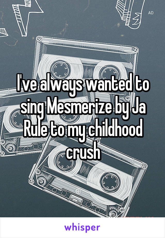 I've always wanted to sing Mesmerize by Ja Rule to my childhood crush