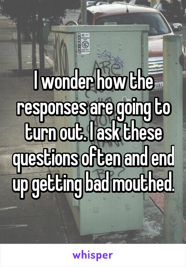 I wonder how the responses are going to turn out. I ask these questions often and end up getting bad mouthed.