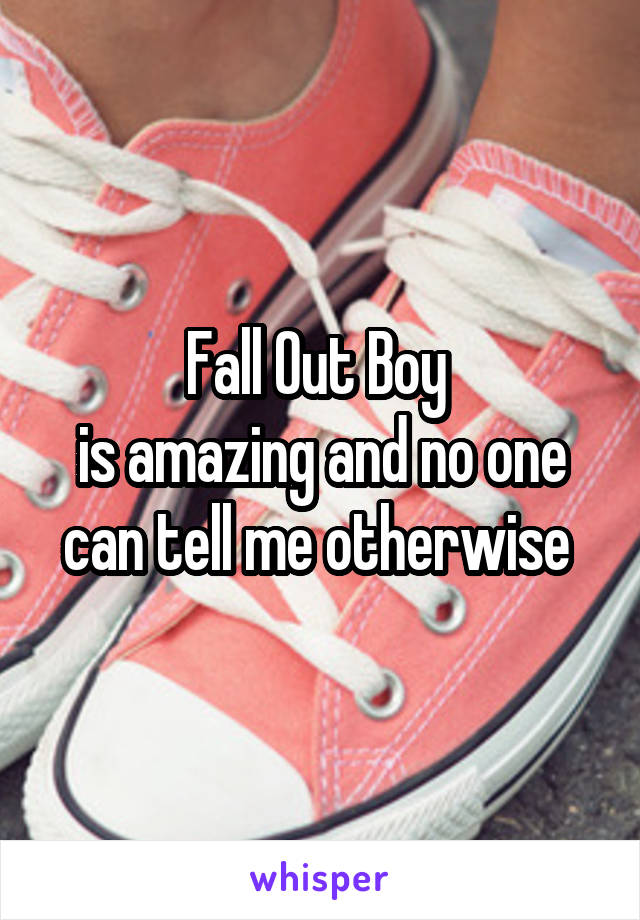 Fall Out Boy 
is amazing and no one can tell me otherwise 