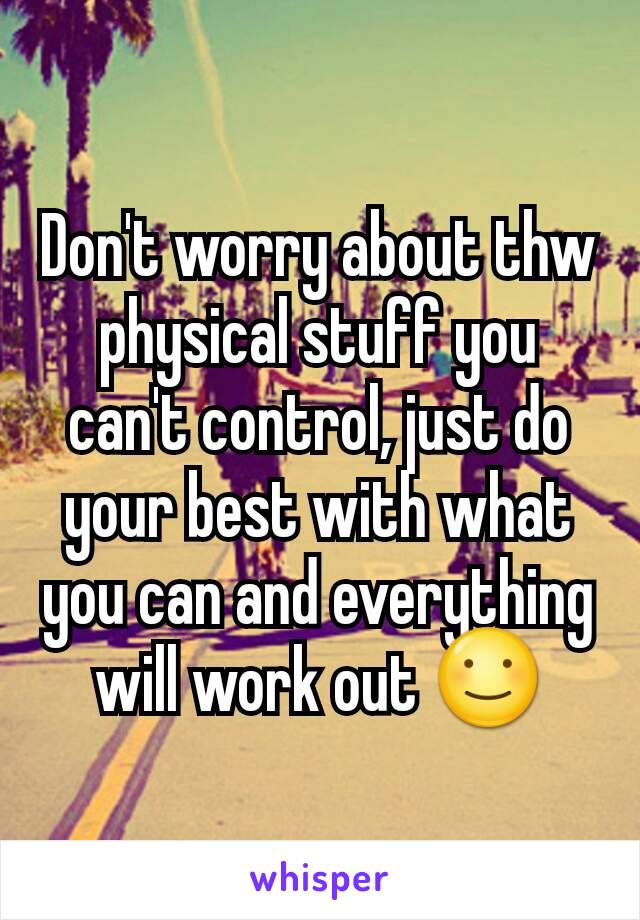 Don't worry about thw physical stuff you can't control, just do your best with what you can and everything will work out ☺