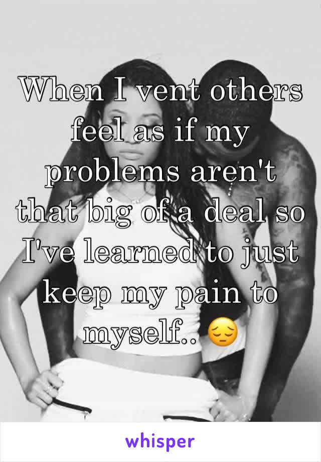 When I vent others feel as if my problems aren't that big of a deal so I've learned to just keep my pain to myself.. 😔