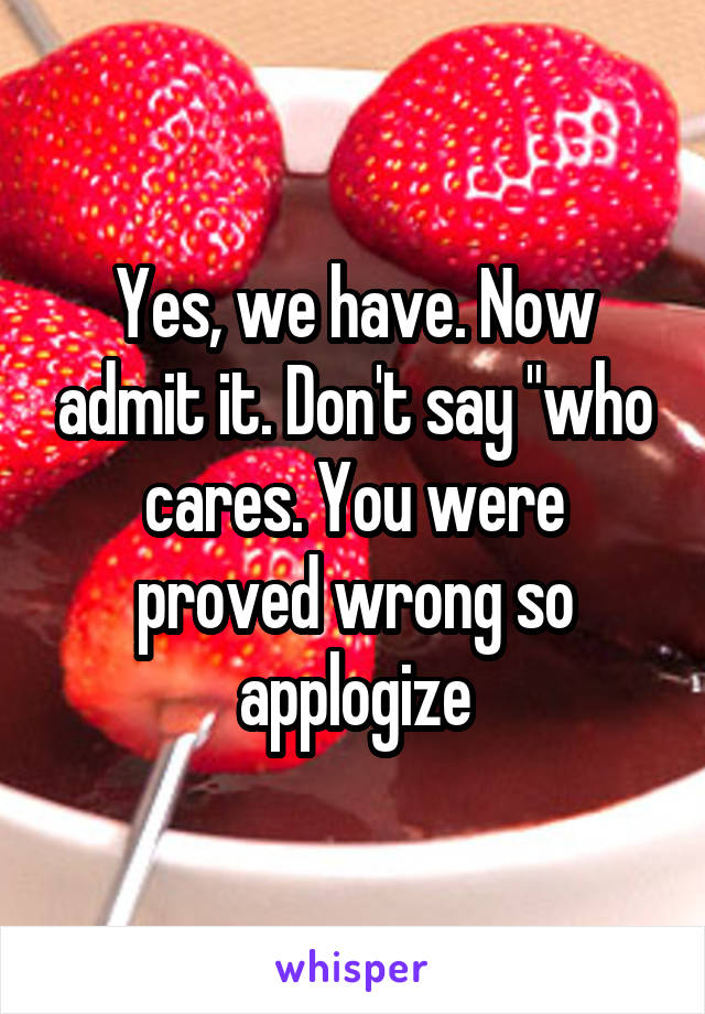 Yes, we have. Now admit it. Don't say "who cares. You were proved wrong so applogize