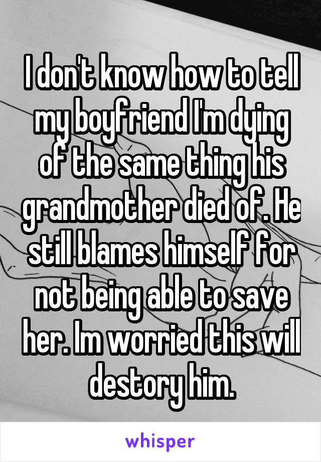 I don't know how to tell my boyfriend I'm dying of the same thing his grandmother died of. He still blames himself for not being able to save her. Im worried this will destory him.