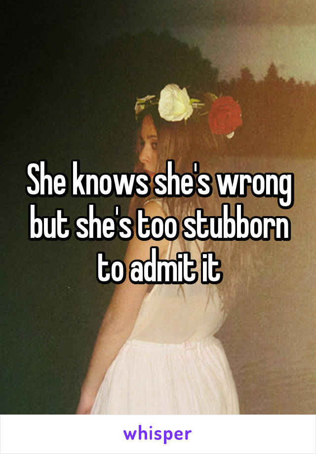 She knows she's wrong but she's too stubborn to admit it