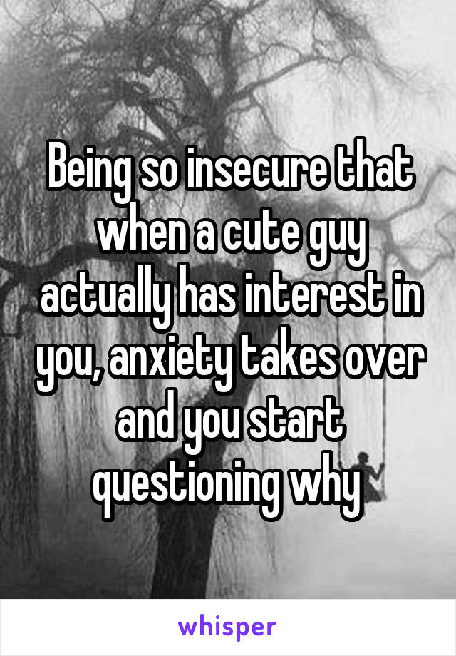 Being so insecure that when a cute guy actually has interest in you, anxiety takes over and you start questioning why 