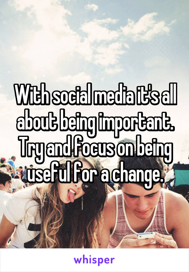 With social media it's all about being important. Try and focus on being useful for a change.