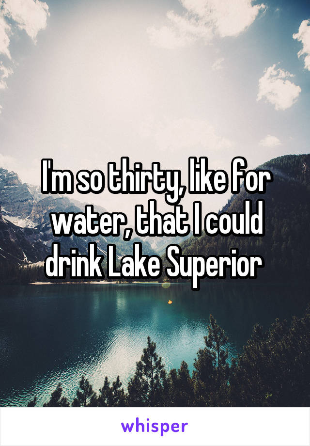 I'm so thirty, like for water, that I could drink Lake Superior 