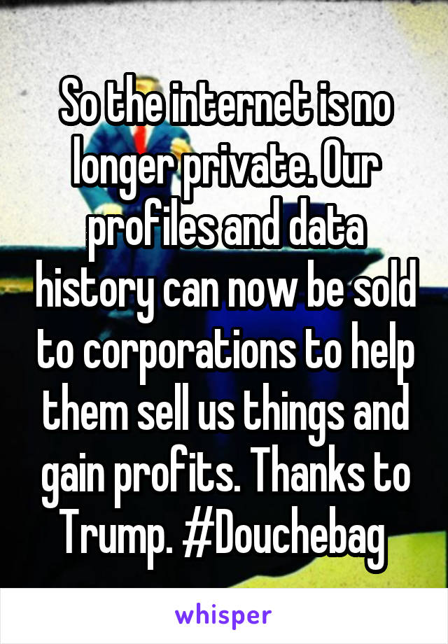 So the internet is no longer private. Our profiles and data history can now be sold to corporations to help them sell us things and gain profits. Thanks to Trump. #Douchebag 