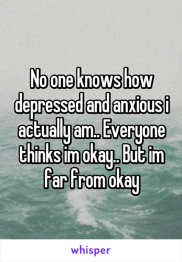 No one knows how depressed and anxious i actually am.. Everyone thinks im okay.. But im far from okay