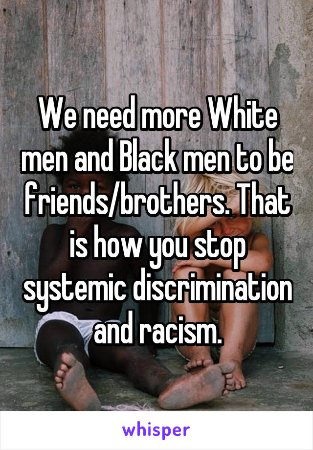 We need more White men and Black men to be friends/brothers. That is how you stop systemic discrimination and racism.