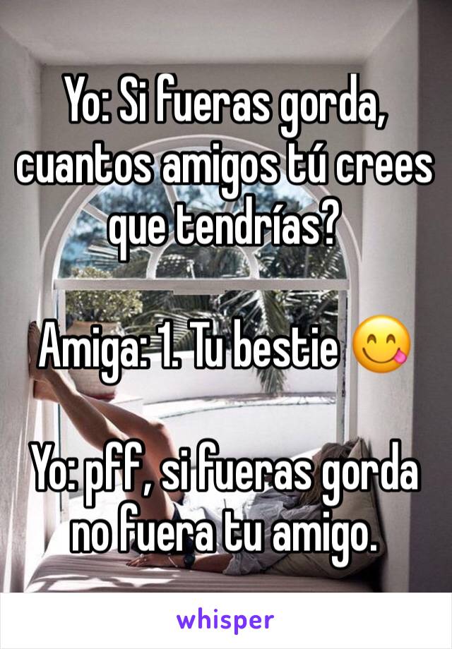 Yo: Si fueras gorda, cuantos amigos tú crees que tendrías? 

Amiga: 1. Tu bestie 😋

Yo: pff, si fueras gorda no fuera tu amigo.