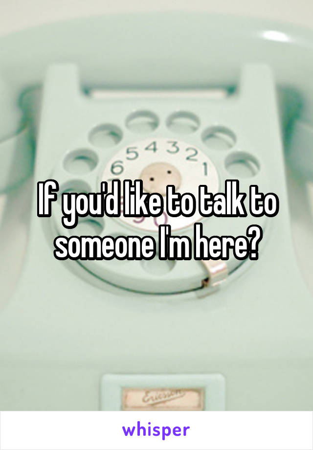 If you'd like to talk to someone I'm here?