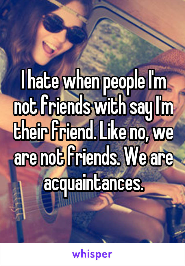 I hate when people I'm not friends with say I'm their friend. Like no, we are not friends. We are acquaintances.