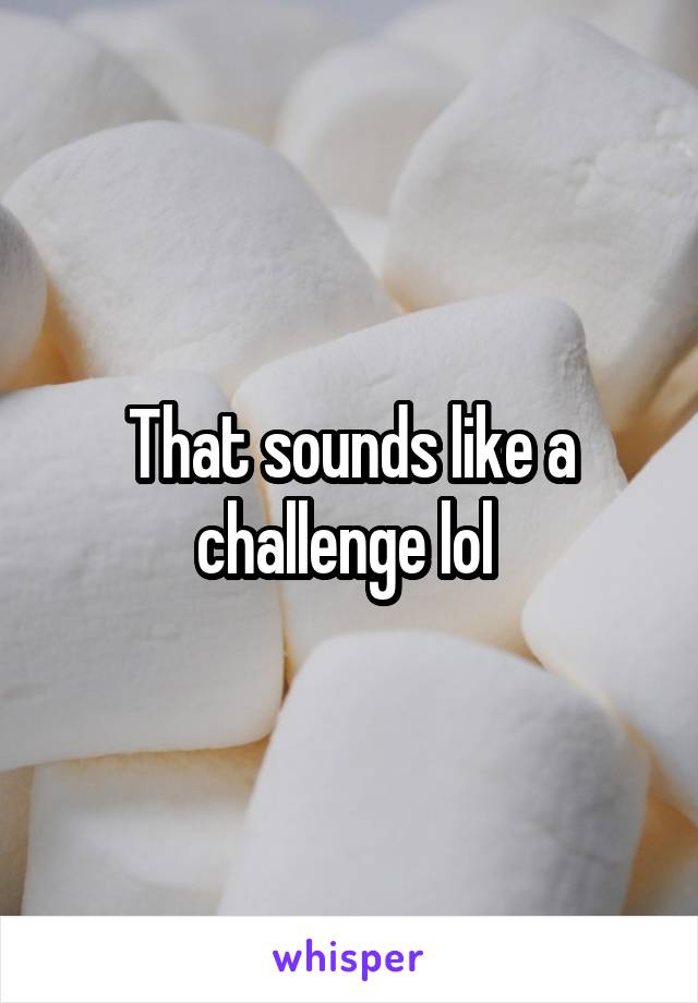 That sounds like a challenge lol 