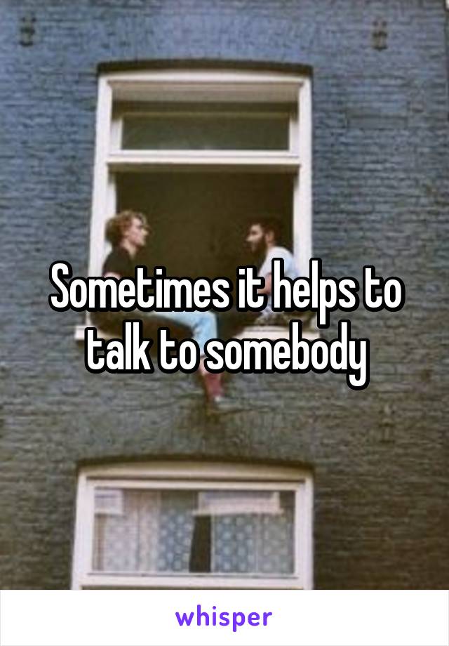 Sometimes it helps to talk to somebody