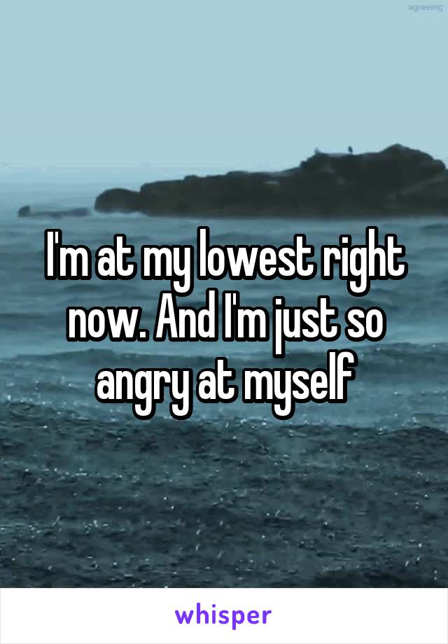 I'm at my lowest right now. And I'm just so angry at myself