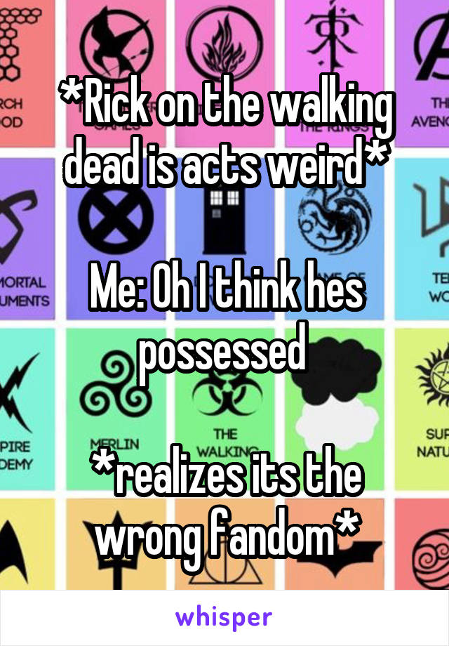 *Rick on the walking dead is acts weird*

Me: Oh I think hes possessed 

*realizes its the wrong fandom*