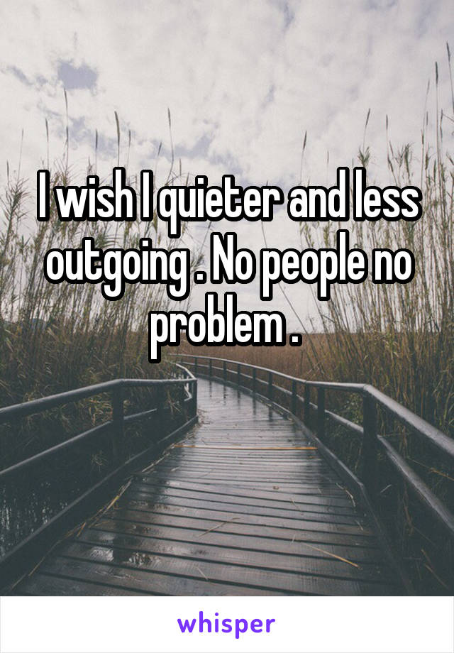 I wish I quieter and less outgoing . No people no problem . 

