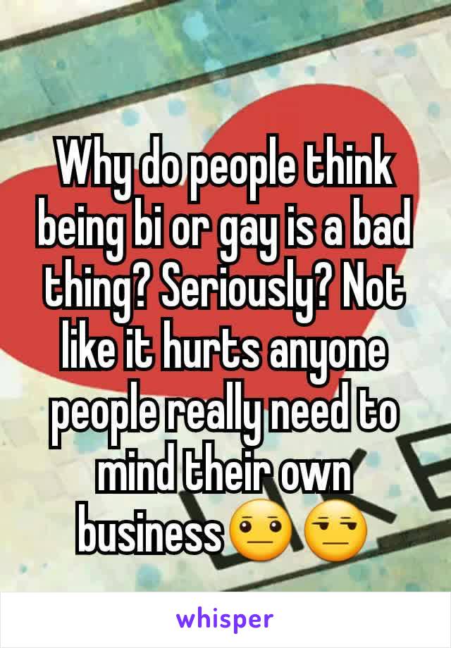 Why do people think being bi or gay is a bad thing? Seriously? Not like it hurts anyone people really need to mind their own business😐😒