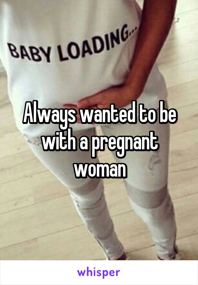 Always wanted to be with a pregnant woman