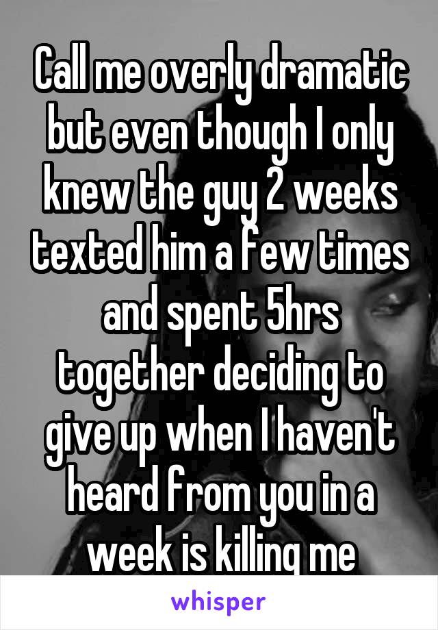 Call me overly dramatic but even though I only knew the guy 2 weeks texted him a few times and spent 5hrs together deciding to give up when I haven't heard from you in a week is killing me