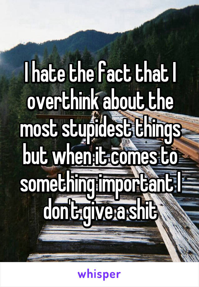 I hate the fact that I overthink about the most stupidest things but when it comes to something important I don't give a shit