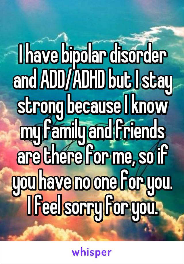 I have bipolar disorder and ADD/ADHD but I stay strong because I know my family and friends are there for me, so if you have no one for you. I feel sorry for you.