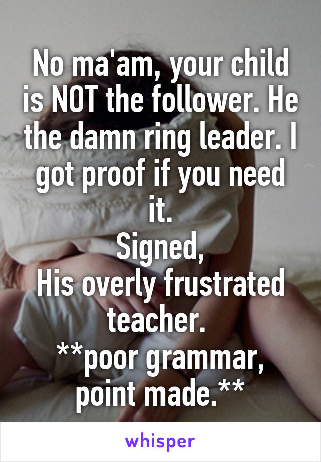 No ma'am, your child is NOT the follower. He the damn ring leader. I got proof if you need it.
Signed,
His overly frustrated teacher. 
**poor grammar, point made.**