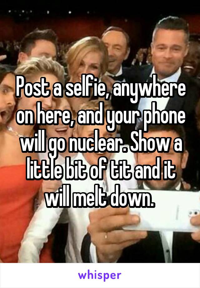 Post a selfie, anywhere on here, and your phone will go nuclear. Show a little bit of tit and it will melt down. 