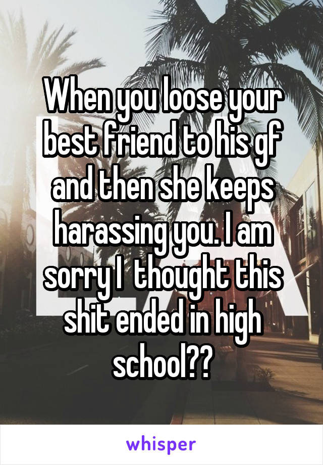 When you loose your best friend to his gf and then she keeps harassing you. I am sorry I  thought this shit ended in high school??