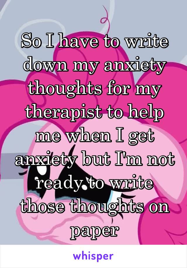 So I have to write down my anxiety thoughts for my therapist to help me when I get anxiety but I'm not ready to write those thoughts on paper