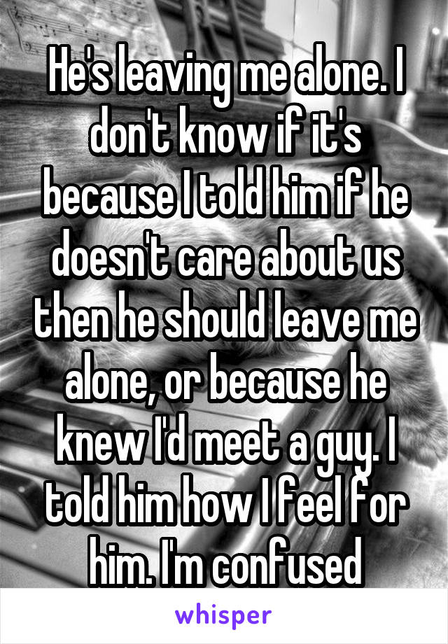 He's leaving me alone. I don't know if it's because I told him if he doesn't care about us then he should leave me alone, or because he knew I'd meet a guy. I told him how I feel for him. I'm confused