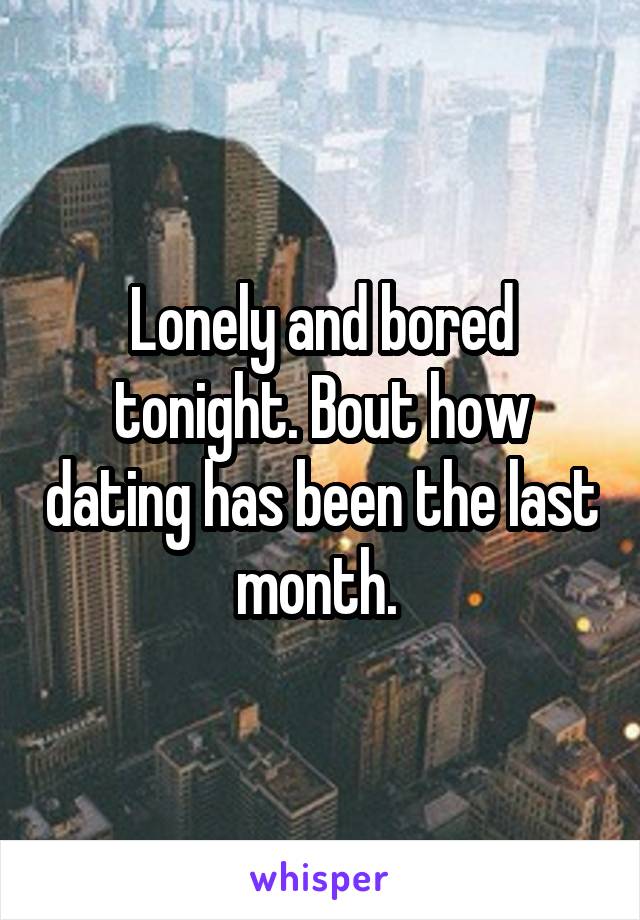 Lonely and bored tonight. Bout how dating has been the last month. 