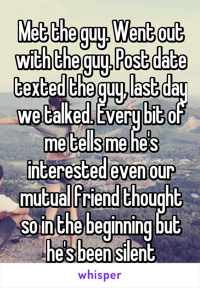 Met the guy. Went out with the guy. Post date texted the guy, last day we talked. Every bit of me tells me he's interested even our mutual friend thought so in the beginning but he's been silent