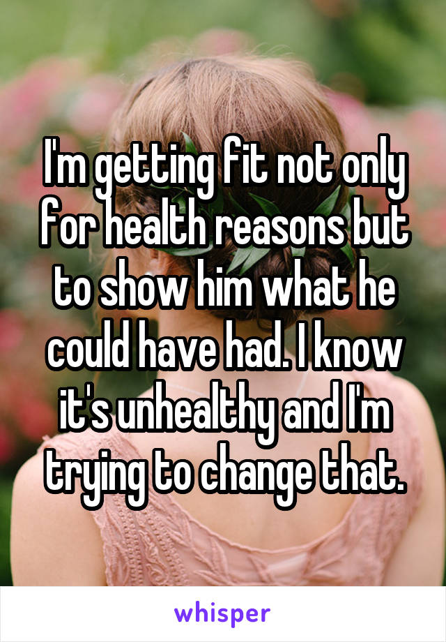 I'm getting fit not only for health reasons but to show him what he could have had. I know it's unhealthy and I'm trying to change that.