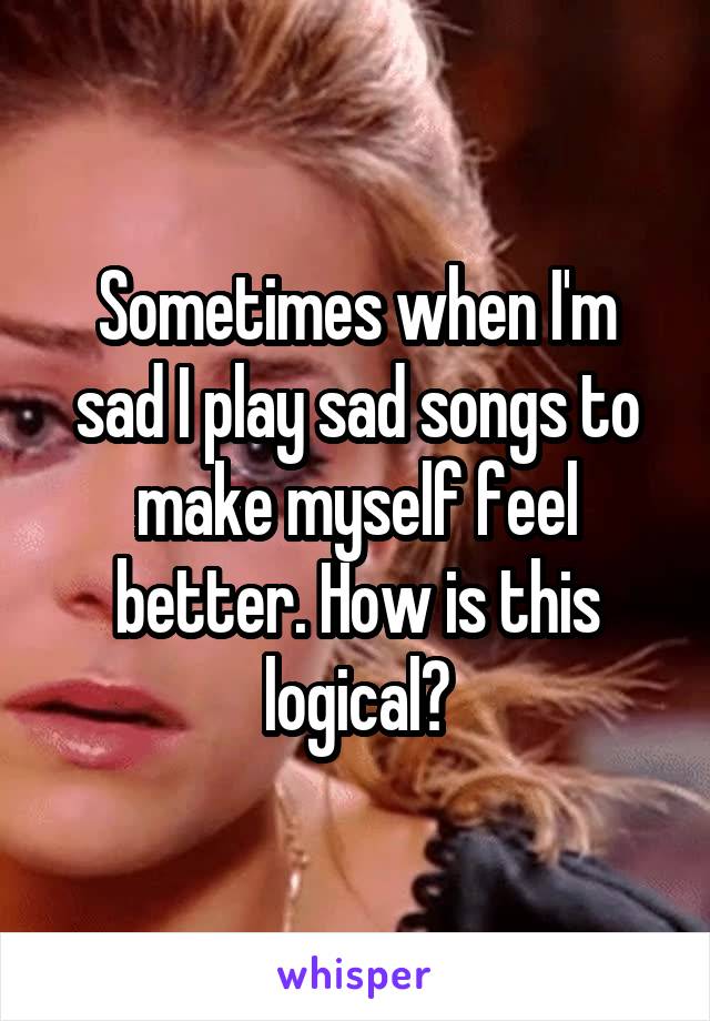 Sometimes when I'm sad I play sad songs to make myself feel better. How is this logical?